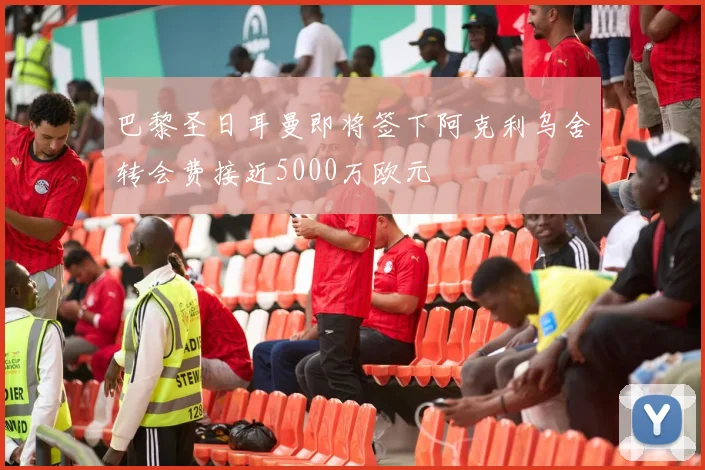 巴黎圣日耳曼即将签下阿克利乌舍转会费接近5000万欧元