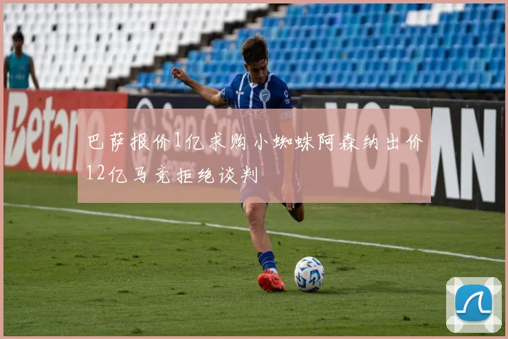 巴萨报价1亿求购小蜘蛛阿森纳出价12亿马竞拒绝谈判