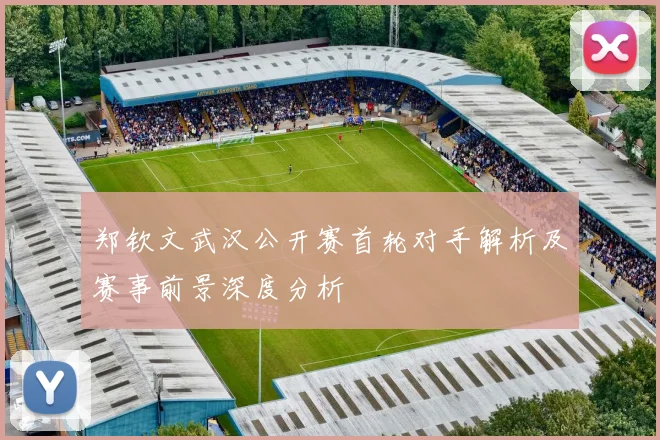 郑钦文武汉公开赛首轮对手解析及赛事前景深度分析