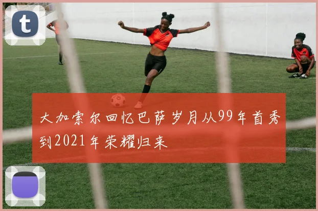 大加索尔回忆巴萨岁月从99年首秀到2021年荣耀归来