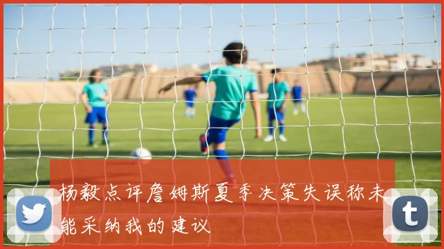 杨毅点评詹姆斯夏季决策失误称未能采纳我的建议