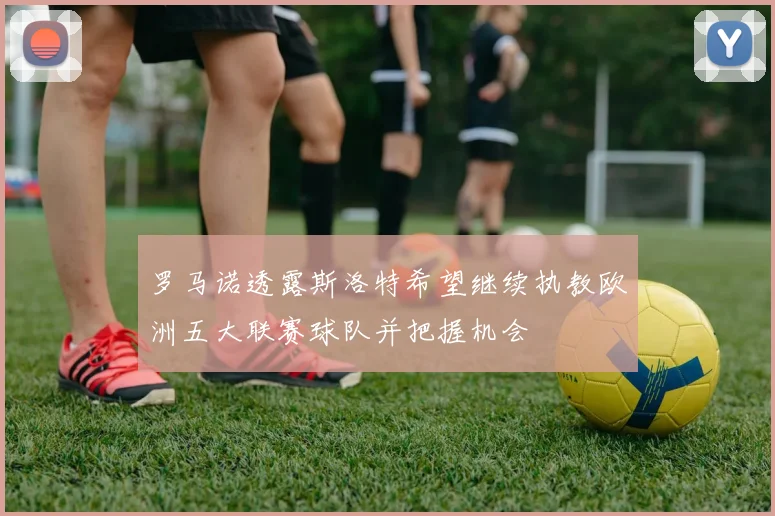 罗马诺透露斯洛特希望继续执教欧洲五大联赛球队并把握机会