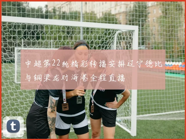中超第22轮精彩转播安排辽宁德比与铜梁龙对海港全程直播